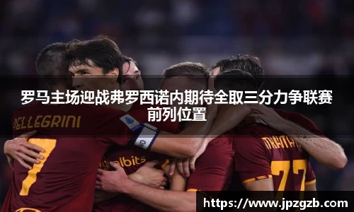 罗马主场迎战弗罗西诺内期待全取三分力争联赛前列位置