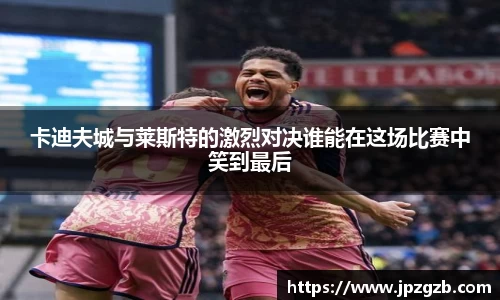 卡迪夫城与莱斯特的激烈对决谁能在这场比赛中笑到最后