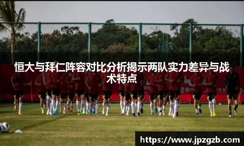恒大与拜仁阵容对比分析揭示两队实力差异与战术特点