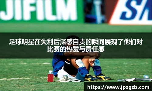 足球明星在失利后深感自责的瞬间展现了他们对比赛的热爱与责任感