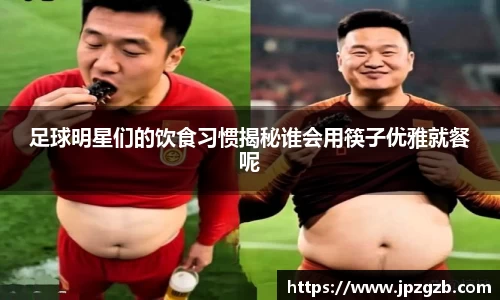 足球明星们的饮食习惯揭秘谁会用筷子优雅就餐呢