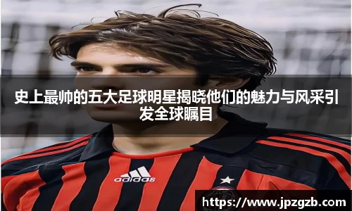 史上最帅的五大足球明星揭晓他们的魅力与风采引发全球瞩目